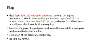 Flap
• Ideal flap : 130 -160 micron in thickness , before starting the
procedure , it should be noted for patient with myopia of 25 D or
more or when cct is less than 530 micron , a thinner flap 130 micron
or shallower ablation or both are required
• Speed of the pass : A rapid pass produces a thin cut while a slow pass
produces a thicker corneal flap
• Oscillation of the blade affects the flap
• Iop : 60 -65 mmhg
 
