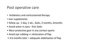 Post operative care
• Antibiotics and corticosteroid therapy
• tear supplements
• follow up : 1 day, 1 wk., 3wks, 3 months, 6months
• Avoid water in eyes - first 2wks
• Wear protective gear in any contact sports
• Avoid eye rubbing => dislocation of flap
• 3-6 months later = adequate stabilization of flap
 