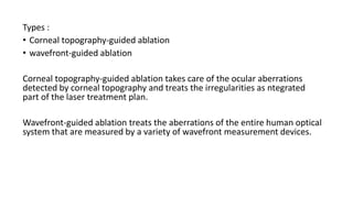Types :
• Corneal topography-guided ablation
• wavefront-guided ablation
Corneal topography-guided ablation takes care of the ocular aberrations
detected by corneal topography and treats the irregularities as ntegrated
part of the laser treatment plan.
Wavefront-guided ablation treats the aberrations of the entire human optical
system that are measured by a variety of wavefront measurement devices.
 