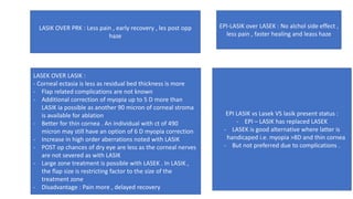 LASIK OVER PRK : Less pain , early recovery , les post opp
haze
LASEK OVER LASIK :
- Corneal ectasia is less as residual bed thickness is more
- Flap related complications are not known
- Additional correction of myopia up to 5 D more than
LASIK ia possible as another 90 micron of corneal stroma
is available for ablation
- Better for thin cornea . An individual with ct of 490
micron may still have an option of 6 D myopia correction
- Increase in high order aberrations noted with LASIK
- POST op chances of dry eye are less as the corneal nerves
are not severed as with LASIK
- Large zone treatment is possible with LASEK . In LASIK ,
the flap size is restricting factor to the size of the
treatment zone
- Disadvantage : Pain more , delayed recovery
EPI-LASIK over LASEK : No alchol side effect ,
less pain , faster healing and leass haze
EPI LASIK vs Lasek VS lasik present status :
- EPI – LASIK has replaced LASEK
- LASEK is good alternative where latter is
handicaped i.e. myopia >8D and thin cornea
- But not preferred due to complications .
 