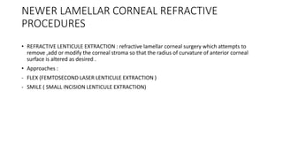 NEWER LAMELLAR CORNEAL REFRACTIVE
PROCEDURES
• REFRACTIVE LENTICULE EXTRACTION : refractive lamellar corneal surgery which attempts to
remove ,add or modify the corneal stroma so that the radius of curvature of anterior corneal
surface is altered as desired .
• Approaches :
- FLEX (FEMTOSECOND LASER LENTICULE EXTRACTION )
- SMILE ( SMALL INCISION LENTICULE EXTRACTION)
 