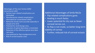 Additional Advantages of Smile ReLEx
• Flip-related complications gone.
• Healing is much faster.
• Lower potential for dry eye as fewer
corneal nerves cut.
• As flap is not made, so better long-term
stability of cornea
• Further, reduced risk of corneal ectasia
Advantages of Flex over Femto-LASlK/
conventional LASIK
• Excimer laser-related complications are
eliminated.
• Microkeratome-related complications
eliminated (of. conventional LASIK).
• Refractive results more accurate especially in
myopia of to 10 D.
• Potential for stroll drying is less.
• Induction of optical aberration is minimized.
• Reduction of the effective optical zone does
not occur.
• Low potential for flap misalignment error.
• Risk of corneal ectasia is less.
 
