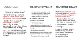 EXCIMER LASER
• EXCIMER is “excited dimer”
• Dimer of inert gas example
Argon or Xenon bound with a
halogen eg. Fluorine or Chloride
• combination of gases Arf of
wavelength 193nm is
appropriate as longer
wavelength of more than 280nm
causes endothelial damage
• Arf : has the ability to remove
minute amount of corneal tissue
(0.2 -0.3 nm ) with no thermal
damage .
The femtosecond lasers have
the property to emit ultrashort
pulses with high crest power
from low energy pulse
• Based on photodisruption :
focused laser pulses divide
the tissue at molecular level
• Infra red wave (1053nm)
Advantage :
It makes it possible to focus
the beam very accurately
much deeper than excimer
No heat damage of
surrounding tissue
SOLID STATE U-V LASER FEMTOSECOND LASER
 