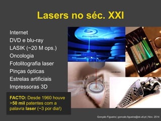 Lasers no séc. XXI 
Gonçalo Figueira | goncalo.figueira@ist.utl.pt | Nov. 2014 
Internet 
DVD e blu-ray 
LASIK (~20 M ops.) 
Oncologia 
Fotolitografia laser 
Pinças ópticas 
Estrelas artificiais 
Impressoras 3D 
FACTO: Desde 1960 houve 
>50 mil patentes com a 
palavra laser (~3 por dia!) 
 