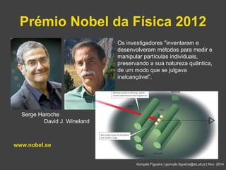 Prémio Nobel da Física 2012 
Gonçalo Figueira | goncalo.figueira@ist.utl.pt | Nov. 2014 
Serge Haroche 
David J. Wineland 
www.nobel.se 
Os investigadores "inventaram e 
desenvolveram métodos para medir e 
manipular partículas individuais, 
preservando a sua natureza quântica, 
de um modo que se julgava 
inalcançável”. 
 