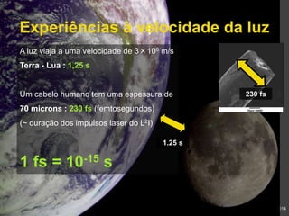 Experiências à velocidade da luz 
230 fs 
Gonçalo Figueira | goncalo.figueira@ist.utl.pt | Nov. 2014 
A luz viaja a uma velocidade de 3×108 m/s 
Terra - Lua : 1,25 s 
Um cabelo humano tem uma espessura de 
70 microns : 230 fs (femtosegundos) 
(~ duração dos impulsos laser do L2I) 
1 fs = 10-15 s 
1.25 s 
 