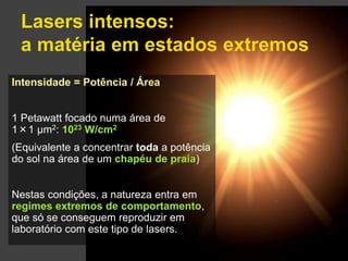 Lasers intensos: 
a matéria em estados extremos 
Gonçalo Figueira | goncalo.figueira@ist.utl.pt | Nov. 2014 
Intensidade = Potência / Área 
1 Petawatt focado numa área de 
1×1 μm2: 1023 W/cm2 
(Equivalente a concentrar toda a potência 
do sol na área de um chapéu de praia) 
Nestas condições, a natureza entra em 
regimes extremos de comportamento, 
que só se conseguem reproduzir em 
laboratório com este tipo de lasers. 
 