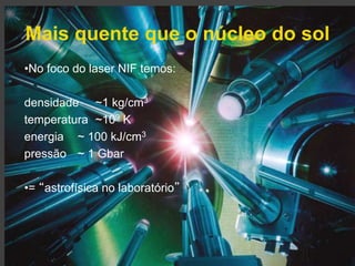 Mais quente que o núcleo do sol 
Gonçalo Figueira | goncalo.figueira@ist.utl.pt | Nov. 2014 
•No foco do laser NIF temos: 
densidade ~1 kg/cm3 
temperatura ~109 K 
energia ~ 100 kJ/cm3 
pressão ~ 1 Gbar 
•= “astrofísica no laboratório” 
 