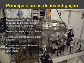 Principais áreas de investigação 
Gonçalo Figueira | goncalo.figueira@ist.utl.pt | Nov. 2014 
Área de interacção com câmara 
de vácuo, diagnósticos ópticos, 
IR, VUV, raios-x, electrões 
Aceleração de partículas a plasma 
Geração de harmónicos de ordem 
elevada 
Experiências noutros laboratórios: 
Astra Gemini, LOA, 
LULI, LCLS 
 