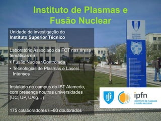 Instituto de Plasmas e 
Fusão Nuclear 
Gonçalo Figueira | goncalo.figueira@ist.utl.pt | Nov. 2014 
Unidade de investigação do 
Instituto Superior Técnico 
Laboratório Associado da FCT nas áreas 
temáticas de 
• Fusão Nuclear Controlada 
• Tecnologias de Plasmas e Lasers 
Intensos 
Instalado no campus do IST Alameda, 
com presença noutras universidades 
(UC, UP, UAlg…) 
175 colaboradores / ~80 doutorados 
 