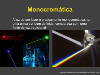 Monocromática 
A luz de um laser é praticamente monocromática: tem 
uma única cor bem definida, comparada com uma 
fonte de luz tradicional 
Gonçalo Figueira | goncalo.figueira@ist.utl.pt | Nov. 2014 
 