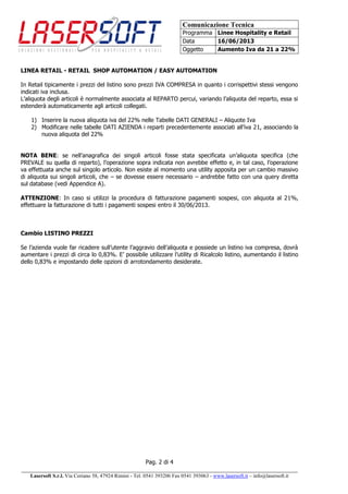 Comunicazione Tecnica
Programma Linee Hospitality e Retail
Data 16/06/2013
Oggetto Aumento Iva da 21 a 22%
Pag. 2 di 4
______________________________________________________________________________________
Lasersoft S.r.l. Via Coriano 58, 47924 Rimini - Tel. 0541 393206 Fax 0541 393063 - www.lasersoft.it – info@lasersoft.it
LINEA RETAIL - RETAIL SHOP AUTOMATION / EASY AUTOMATION
In Retail tipicamente i prezzi del listino sono prezzi IVA COMPRESA in quanto i corrispettivi stessi vengono
indicati iva inclusa.
L’aliquota degli articoli è normalmente associata al REPARTO percui, variando l’aliquota del reparto, essa si
estenderà automaticamente agli articoli collegati.
1) Inserire la nuova aliquota iva del 22% nelle Tabelle DATI GENERALI – Aliquote Iva
2) Modificare nelle tabelle DATI AZIENDA i reparti precedentemente associati all’iva 21, associando la
nuova aliquota del 22%
NOTA BENE: se nell’anagrafica dei singoli articoli fosse stata specificata un’aliquota specifica (che
PREVALE su quella di reparto), l’operazione sopra indicata non avrebbe effetto e, in tal caso, l’operazione
va effettuata anche sul singolo articolo. Non esiste al momento una utility apposita per un cambio massivo
di aliquota sui singoli articoli, che – se dovesse essere necessario – andrebbe fatto con una query diretta
sul database (vedi Appendice A).
ATTENZIONE: In caso si utilizzi la procedura di fatturazione pagamenti sospesi, con aliquota al 21%,
effettuare la fatturazione di tutti i pagamenti sospesi entro il 30/06/2013.
Cambio LISTINO PREZZI
Se l’azienda vuole far ricadere sull’utente l’aggravio dell’aliquota e possiede un listino iva compresa, dovrà
aumentare i prezzi di circa lo 0,83%. E’ possibile utilizzare l’utility di Ricalcolo listino, aumentando il listino
dello 0,83% e impostando delle opzioni di arrotondamento desiderate.
 