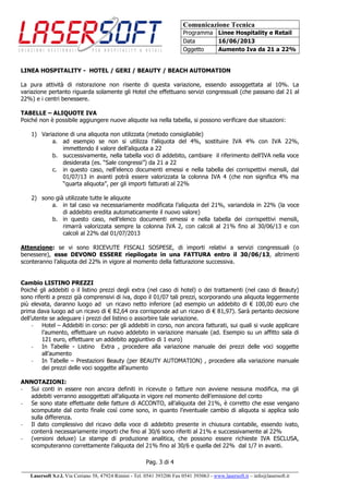 Comunicazione Tecnica
Programma Linee Hospitality e Retail
Data 16/06/2013
Oggetto Aumento Iva da 21 a 22%
Pag. 3 di 4
______________________________________________________________________________________
Lasersoft S.r.l. Via Coriano 58, 47924 Rimini - Tel. 0541 393206 Fax 0541 393063 - www.lasersoft.it – info@lasersoft.it
LINEA HOSPITALITY - HOTEL / GERI / BEAUTY / BEACH AUTOMATION
La pura attività di ristorazione non risente di questa variazione, essendo assoggettata al 10%. La
variazione pertanto riguarda solamente gli Hotel che effettuano servizi congressuali (che passano dal 21 al
22%) e i centri benessere.
TABELLE – ALIQUOTE IVA
Poiché non è possibile aggiungere nuove aliquote iva nella tabella, si possono verificare due situazioni:
1) Variazione di una aliquota non utilizzata (metodo consigliabile)
a. ad esempio se non si utilizza l’aliquota del 4%, sostituire IVA 4% con IVA 22%,
immettendo il valore dell’aliquota a 22
b. successivamente, nella tabella voci di addebito, cambiare il riferimento dell’IVA nella voce
desiderata (es. “Sale congressi”) da 21 a 22
c. in questo caso, nell’elenco documenti emessi e nella tabella dei corrispettivi mensili, dal
01/07/13 in avanti potrà essere valorizzata la colonna IVA 4 (che non significa 4% ma
“quarta aliquota”, per gli importi fatturati al 22%
2) sono già utilizzate tutte le aliquote
a. in tal caso va necessariamente modificata l’aliquota del 21%, variandola in 22% (la voce
di addebito eredita automaticamente il nuovo valore)
b. in questo caso, nell’elenco documenti emessi e nella tabella dei corrispettivi mensili,
rimarrà valorizzata sempre la colonna IVA 2, con calcoli al 21% fino al 30/06/13 e con
calcoli al 22% dal 01/07/2013
Attenzione: se vi sono RICEVUTE FISCALI SOSPESE, di importi relativi a servizi congressuali (o
benessere), esse DEVONO ESSERE riepilogate in una FATTURA entro il 30/06/13, altrimenti
sconteranno l’aliquota del 22% in vigore al momento della fatturazione successiva.
Cambio LISTINO PREZZI
Poiché gli addebiti o il listino prezzi degli extra (nel caso di hotel) o dei trattamenti (nel caso di Beauty)
sono riferiti a prezzi già comprensivi di iva, dopo il 01/07 tali prezzi, scorporando una aliquota leggermente
più elevata, daranno luogo ad un ricavo netto inferiore (ad esempio un addebito di € 100,00 euro che
prima dava luogo ad un ricavo di € 82,64 ora corrisponde ad un ricavo di € 81,97). Sarà pertanto decisione
dell’utente se adeguare i prezzi del listino o assorbire tale variazione.
- Hotel – Addebiti in corso: per gli addebiti in corso, non ancora fatturati, sui quali si vuole applicare
l’aumento, effettuare un nuovo addebito in variazione manuale (ad. Esempio su un affitto sala di
121 euro, effettuare un addebito aggiuntivo di 1 euro)
- In Tabelle - Listino Extra , procedere alla variazione manuale dei prezzi delle voci soggette
all’aumento
- In Tabelle – Prestazioni Beauty (per BEAUTY AUTOMATION) , procedere alla variazione manuale
dei prezzi delle voci soggette all’aumento
ANNOTAZIONI:
- Sui conti in essere non ancora definiti in ricevute o fatture non avviene nessuna modifica, ma gli
addebiti verranno assoggettati all’aliquota in vigore nel momento dell’emissione del conto
- Se sono state effettuate delle fatture di ACCONTO, all’aliquota del 21%, è corretto che esse vengano
scomputate dal conto finale così come sono, in quanto l’eventuale cambio di aliquota si applica solo
sulla differenza.
- Il dato complessivo del ricavo della voce di addebito presente in chiusura contabile, essendo ivato,
conterrà necessariamente importi che fino al 30/6 sono riferiti al 21% e successivamente al 22%
- (versioni deluxe) Le stampe di produzione analitica, che possono essere richieste IVA ESCLUSA,
scomputeranno correttamente l’aliquota del 21% fino al 30/6 e quella del 22% dal 1/7 in avanti.
 