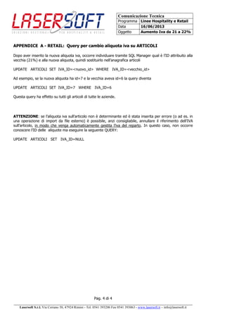 Comunicazione Tecnica
Programma Linee Hospitality e Retail
Data 16/06/2013
Oggetto Aumento Iva da 21 a 22%
Pag. 4 di 4
______________________________________________________________________________________
Lasersoft S.r.l. Via Coriano 58, 47924 Rimini - Tel. 0541 393206 Fax 0541 393063 - www.lasersoft.it – info@lasersoft.it
APPENDICE A - RETAIL: Query per cambio aliquota iva su ARTICOLI
Dopo aver inserito la nuova aliquota iva, occorre individuare tramite SQL Manager qual è l’ID attribuito alla
vecchia (21%) e alla nuova aliquota, quindi sostituirlo nell’anagrafica articoli
UPDATE ARTICOLI SET IVA_ID=<nuovo_id> WHERE IVA_ID=<vecchio_id>
Ad esempio, se la nuova aliquota ha id=7 e la vecchia aveva id=6 la query diventa
UPDATE ARTICOLI SET IVA_ID=7 WHERE IVA_ID=6
Questa query ha effetto su tutti gli articoli di tutte le aziende.
ATTENZIONE: se l’aliquota iva sull’articolo non è determinante ed è stata inserita per errore (o ad es. in
una operazione di import da file esterno) è possibile, anzi consigliabile, annullare il riferimento dell’IVA
sull’articolo, in modo che venga automaticamente gestita l’iva del reparto. In questo caso, non occorre
conoscere l’ID delle aliquote ma eseguire la seguente QUERY:
UPDATE ARTICOLI SET IVA_ID=NULL
 