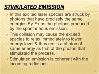 STIMULATED EMISSION
 In this excited laser species are struck by
photons that have precisely the same
energies Ey-Ex as the photons produced
by the spontaneous emission.
 This collision may cause the excited
species to relax immediately to lower
energy level & thus emits a photon of
same energy as that of the photon that
stimulated the process.
 Stimulated emission is coherent with the
incoming radiations.
10
 