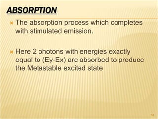 ABSORPTION
 The absorption process which completes
with stimulated emission.
 Here 2 photons with energies exactly
equal to (Ey-Ex) are absorbed to produce
the Metastable excited state
12
 