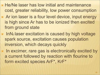  He/Ne laser has low initial and maintenance
cost, greater reliability, low power consumption
 Ar ion laser is a four level device, input energy
is high since Ar has to be ionized then excited
from ground state
 InN2 laser excitation is caused by high voltage
spark source, excitation causes population
inversion, which decays quickly
 In excimer, rare gas is electronically excited by
a current followed by reaction with flourine to
form excited species ArF*, KrF*
20
 