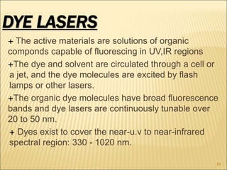  The active materials are solutions of organic
componds capable of fluorescing in UV,IR regions
The dye and solvent are circulated through a cell or
a jet, and the dye molecules are excited by flash
lamps or other lasers.
The organic dye molecules have broad fluorescence
bands and dye lasers are continuously tunable over
20 to 50 nm.
 Dyes exist to cover the near-u.v to near-infrared
spectral region: 330 - 1020 nm.
DYE LASERS
21
 