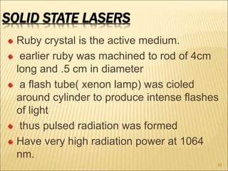 SOLID STATE LASERS
Ruby crystal is the active medium.
earlier ruby was machined to rod of 4cm
long and .5 cm in diameter
a flash tube( xenon lamp) was cioled
around cylinder to produce intense flashes
of light
thus pulsed radiation was formed
Have very high radiation power at 1064
nm.
25
 