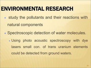 ENVIRONMENTAL RESEARCH
study the pollutants and their reactions with
natural components
Spectroscopic detection of water molecules.
Using photo acoustic spectroscopy with dye
lasers small con. of trans uranium elements
could be detected from ground waters.
28
 