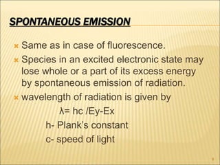 SPONTANEOUS EMISSION
 Same as in case of fluorescence.
 Species in an excited electronic state may
lose whole or a part of its excess energy
by spontaneous emission of radiation.
 wavelength of radiation is given by
λ= hc /Ey-Ex
h- Plank’s constant
c- speed of light
8
 