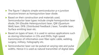  The figure-1 depicts simple semiconductor p-n junction
structure known as homojunction laser diode.
 Based on their construction and materials used,
Semiconductor laser types include simple homojunction laser
diode, DH (Double Heterojunction) laser, QW (Quantum
Well) laser, DFB ( Distributed Feedback ) laser, Tunable laser,
Surface emitting laser etc.
 Based on types of laser, it is used in various applications such
as storing information in CDs and DVDs, high speed
transmission of information over fiber optic cable, welding,
surgery, military, holography etc.
 Semiconductor laser can be pulsed at varying rate and pulse
widths. Hence it is used as natural transmitter of digital data.
 
