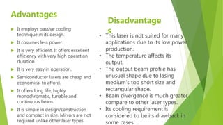 Advantages
 It employs passive cooling
technique in its design.
 It cosumes less power.
 It is very efficient. It offers excellent
efficiency with very high operation
duration.
 It is very easy in operation.
 Semiconductor lasers are cheap and
economical to afford.
 It offers long life, highly
monochromatic, tunable and
continuous beam.
 It is simple in design/construction
and compact in size. Mirrors are not
required unlike other laser types
Disadvantage
s
• This laser is not suited for many
applications due to its low power
production.
• The temperature affects its
output.
• The output beam profile has
unusual shape due to lasing
medium’s too short size and
rectangular shape.
• Beam divergence is much greater
compare to other laser types.
• Its cooling requirement is
considered to be its drawback in
some cases.
 