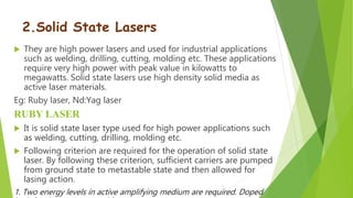 2.Solid State Lasers
 They are high power lasers and used for industrial applications
such as welding, drilling, cutting, molding etc. These applications
require very high power with peak value in kilowatts to
megawatts. Solid state lasers use high density solid media as
active laser materials.
Eg: Ruby laser, Nd:Yag laser
RUBY LASER
 It is solid state laser type used for high power applications such
as welding, cutting, drilling, molding etc.
 Following criterion are required for the operation of solid state
laser. By following these criterion, sufficient carriers are pumped
from ground state to metastable state and then allowed for
lasing action.
1. Two energy levels in active amplifying medium are required. Doped
 