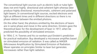 The conventional light sources such as electric bulb or tube light
does not emit highly directional and coherent light whereas later
produce highly directional, monochromatic, coherent and polarized
light beams. In conventional light sources, excited electrons emit
light at different times and in different directions so there is no
phase relation between the emitted photons.
On the other hand, the photons emitted by the electrons of lasers
are in same phase and move in the same direction. Einstein gave the
theoretical basic for the development of laser in 1917, when be
predicted the possibility of stimulated emission.
In 1954, C. H. Townes and his co-workers put Einstein’s prediction
for practical realization. Buy developed a microwave amplifies based
on stimulated emission of radiation. It was called as MASER
(Microwave Amplification by Stimulated Emission of Radiation.
Maser operates on principles Similar to laser but generates
microwaves rather than light radiation.
 