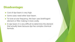 Disadvantages
 Cost of dye lasers is very high.
 Some cases need other laser beam.
 To tune at one frequency, the laser uses birefringent
element or filter making it more costly.
 In dye lasers it is very difficult to determine the element
that actually lases because dye has complex chemical
formula.
 