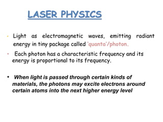 LASER PHYSICS
• Light as electromagnetic waves, emitting radiant
energy in tiny package called ‘quanta’/photon.
• Each photon has a characteristic frequency and its
energy is proportional to its frequency.
• When light is passed through certain kinds of
materials, the photons may excite electrons around
certain atoms into the next higher energy level
 