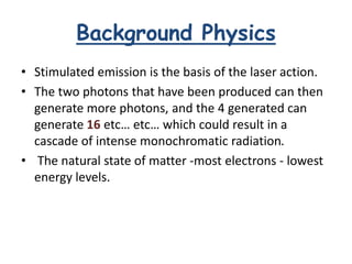 Background Physics
• Stimulated emission is the basis of the laser action.
• The two photons that have been produced can then
generate more photons, and the 4 generated can
generate 16 etc… etc… which could result in a
cascade of intense monochromatic radiation.
• The natural state of matter -most electrons - lowest
energy levels.
 