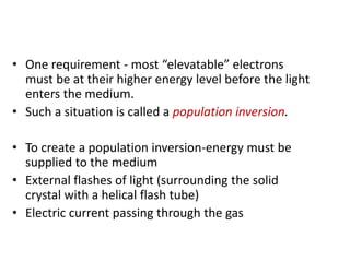 • One requirement - most “elevatable” electrons
must be at their higher energy level before the light
enters the medium.
• Such a situation is called a population inversion.
• To create a population inversion-energy must be
supplied to the medium
• External flashes of light (surrounding the solid
crystal with a helical flash tube)
• Electric current passing through the gas
 