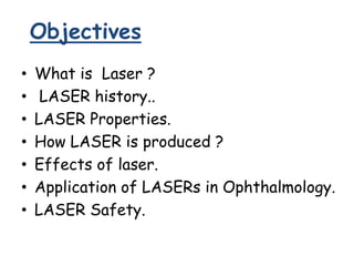Objectives
• What is Laser ?
• LASER history..
• LASER Properties.
• How LASER is produced ?
• Effects of laser.
• Application of LASERs in Ophthalmology.
• LASER Safety.
 