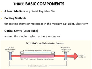 THREE BASIC COMPONENTS
• A Laser Medium e.g. Solid, Liquid or Gas
• Exciting Methods
for exciting atoms or molecules in the medium e.g. Light, Electricity
• Optical Cavity (Laser Tube)
around the medium which act as a resonator
 