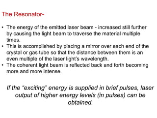 The Resonator-
• The energy of the emitted laser beam - increased still further
by causing the light beam to traverse the material multiple
times.
• This is accomplished by placing a mirror over each end of the
crystal or gas tube so that the distance between them is an
even multiple of the laser light’s wavelength.
• The coherent light beam is reflected back and forth becoming
more and more intense.
If the “exciting” energy is supplied in brief pulses, laser
output of higher energy levels (in pulses) can be
obtained.
 