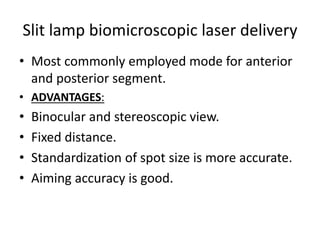Slit lamp biomicroscopic laser delivery
• Most commonly employed mode for anterior
and posterior segment.
• ADVANTAGES:
• Binocular and stereoscopic view.
• Fixed distance.
• Standardization of spot size is more accurate.
• Aiming accuracy is good.
 