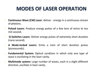 MODES OF LASER OPERATION
• Continuous Wave (CW) Laser: deliver - energy in a continuous stream
of photons.
• Pulsed Lasers: Produce energy pulses of a few tens of micro to few
mili second.
• Q Switches Lasers: Deliver energy pulses of extremely short duration
(nano second).
• A Mode-locked Lasers: Emits a train of short duration pulses
(picoseconds).
• Fundamental System: Optical condition in which only one type of
wave is oscillating in the laser cavity.
• Multimode system: Large number of waves, each in a slight different
direction ,oscillate in laser cavity.
 
