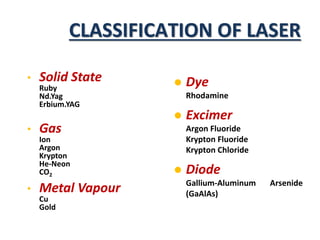 CLASSIFICATION OF LASER
• Solid State
Ruby
Nd.Yag
Erbium.YAG
• Gas
Ion
Argon
Krypton
He-Neon
CO2
• Metal Vapour
Cu
Gold
 Dye
Rhodamine
 Excimer
Argon Fluoride
Krypton Fluoride
Krypton Chloride
 Diode
Gallium-Aluminum Arsenide
(GaAlAs)
 
