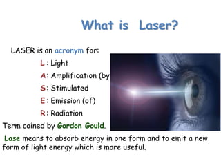 What is Laser?
LASER is an acronym for:
L : Light
A: Amplification (by)
S: Stimulated
E : Emission (of)
R : Radiation
Term coined by Gordon Gould.
Lase means to absorb energy in one form and to emit a new
form of light energy which is more useful.
 