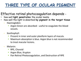 THREE TYPE OF OCULAR PIGMENT
Effective retinal photocoagulation depends –
• how well light penetrates the ocular media
• how well the light is absorbed by pigment in the target tissue
• Haemoglobin:
 Argon Green are absorbed - useful to coagulate the blood
vessels.
• Xanthophyll:
 Present in inner and outer plexiform layers of macula.
 Maximum absorption is blue. Argon blue is not recommended
to treat macular lesions.
• Melanin:
 RPE, Choroid
 Argon Blue, Krypton
 Pan Retinal Photocoagulation, and Destruction of RPE
 