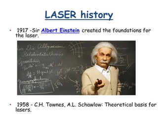 LASER history
• 1917 -Sir Albert Einstein created the foundations for
the laser.
• 1958 - C.H. Townes, A.L. Schawlow: Theoretical basis for
lasers.
 