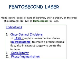 FEMTOSECOND LASER
Mode-locking -pulses of light of extremely short duration, on the order
of picoseconds (10−12s) or femtoseconds (10−15s).
Indications
1. Clear Corneal Incisions
in LASIK it replaces a mechanical device
(microkeratome) to create a precise corneal
flap, also in cataract surgery to create the
incision
1. Capsulotomy
2. Phacofragmentation
 