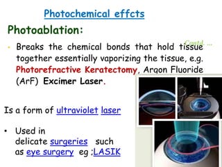 Photochemical effcts
Photoablation:
• Breaks the chemical bonds that hold tissue
together essentially vaporizing the tissue, e.g.
Photorefractive Keratectomy, Argon Fluoride
(ArF) Excimer Laser.
Contd. …
Is a form of ultraviolet laser
• Used in
delicate surgeries such
as eye surgery eg ;LASIK
 
