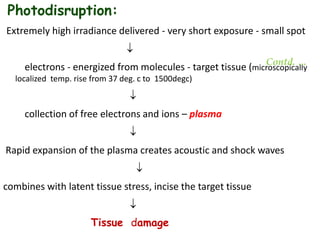 Photodisruption:
Extremely high irradiance delivered - very short exposure - small spot

electrons - energized from molecules - target tissue (microscopically
localized temp. rise from 37 deg. c to 1500degc)

collection of free electrons and ions – plasma

Rapid expansion of the plasma creates acoustic and shock waves

combines with latent tissue stress, incise the target tissue

Tissue damage
Contd. …
 