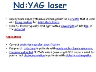 Nd:YAG laser
• (neodymium-doped yttrium aluminum garnet) is a crystal that is used
as a lasing medium for solid-state lasers.
• Nd:YAG lasers typically emit light with a wavelength of 1064nm, in
the infrared.
Applications
• Correct posterior capsular opacification
• Peripheral iridotomy in patients with acute angle-closure glaucoma.
• Frequency-doubled Nd:YAG lasers (wavelength 532 nm) are used for
pan-retinal photocoagulation in patients with diabetic retinopathy.
 