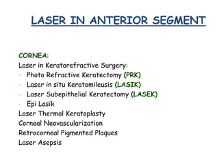 LASER IN ANTERIOR SEGMENT
CORNEA:
Laser in Keratorefractive Surgery:
• Photo Refractive Keratectomy (PRK)
• Laser in situ Keratomileusis (LASIK)
• Laser Subepithelial Keratectomy (LASEK)
• Epi Lasik
Laser Thermal Keratoplasty
Corneal Neovascularization
Retrocorneal Pigmented Plaques
Laser Asepsis
 