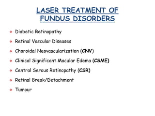 LASER TREATMENT OF
FUNDUS DISORDERS
 Diabetic Retinopathy
 Retinal Vascular Diseases
 Choroidal Neovascularization (CNV)
 Clinical Significant Macular Edema (CSME)
 Central Serous Retinopathy (CSR)
 Retinal Break/Detachment
 Tumour
 