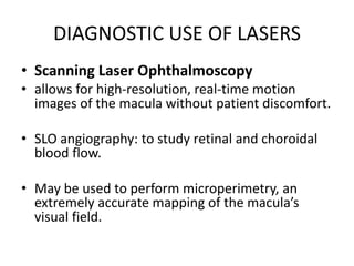 DIAGNOSTIC USE OF LASERS
• Scanning Laser Ophthalmoscopy
• allows for high-resolution, real-time motion
images of the macula without patient discomfort.
• SLO angiography: to study retinal and choroidal
blood flow.
• May be used to perform microperimetry, an
extremely accurate mapping of the macula’s
visual field.
 