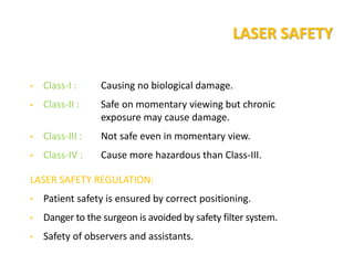 LASER SAFETY
• Class-I : Causing no biological damage.
• Class-II : Safe on momentary viewing but chronic
exposure may cause damage.
• Class-III : Not safe even in momentary view.
• Class-IV : Cause more hazardous than Class-III.
LASER SAFETY REGULATION:
• Patient safety is ensured by correct positioning.
• Danger to the surgeon is avoided by safety filter system.
• Safety of observers and assistants.
 